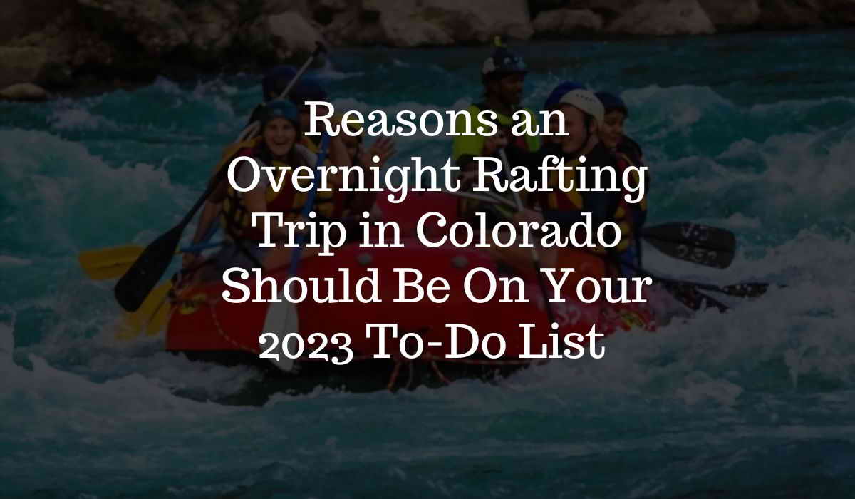 Top 10 Reasons an Overnight Rafting Trip in Colorado Should Be On Your To-Do List for 2023